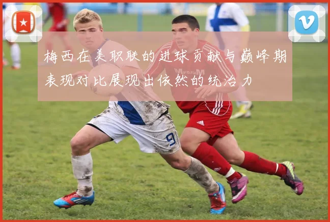 梅西在美职联的进球贡献与巅峰期表现对比展现出依然的统治力