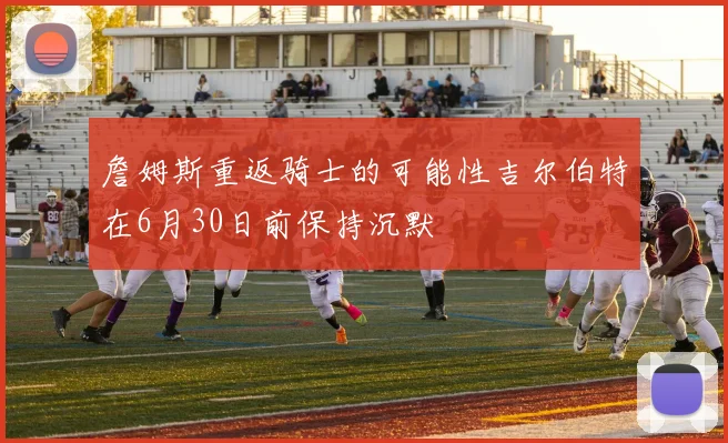 詹姆斯重返骑士的可能性吉尔伯特在6月30日前保持沉默