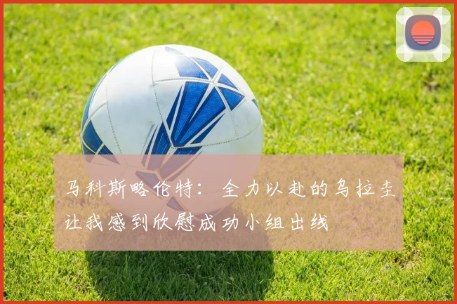 马科斯略伦特：全力以赴的乌拉圭让我感到欣慰成功小组出线