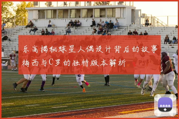 乐高揭秘球星人偶设计背后的故事梅西与C罗的独特版本解析