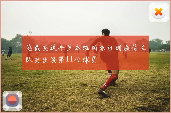 范戴克追平罗本维纳尔杜姆成荷兰队史出场第11位球员