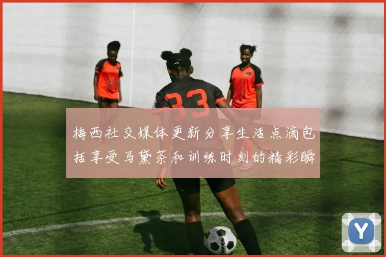 梅西社交媒体更新分享生活点滴包括享受马黛茶和训练时刻的精彩瞬间