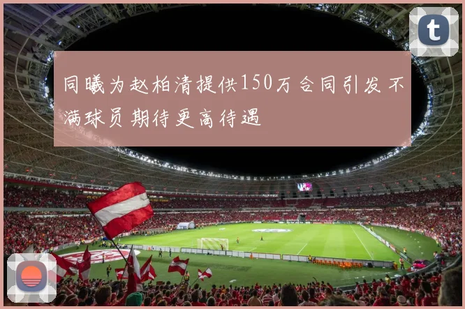 同曦为赵柏清提供150万合同引发不满球员期待更高待遇