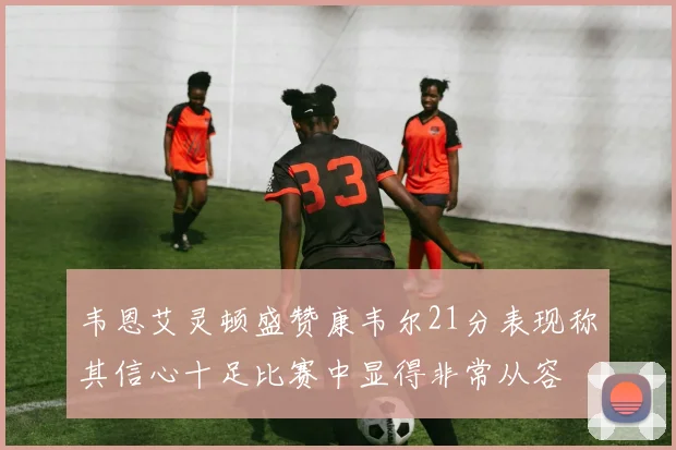 韦恩艾灵顿盛赞康韦尔21分表现称其信心十足比赛中显得非常从容