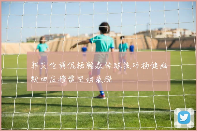郭艾伦调侃杨瀚森传球技巧杨健幽默回应穆雷空切表现
