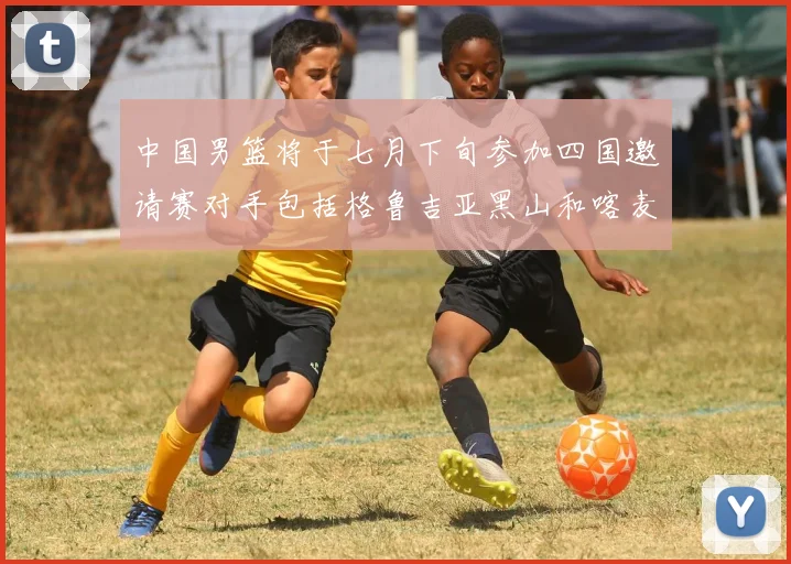 中国男篮将于七月下旬参加四国邀请赛对手包括格鲁吉亚黑山和喀麦隆