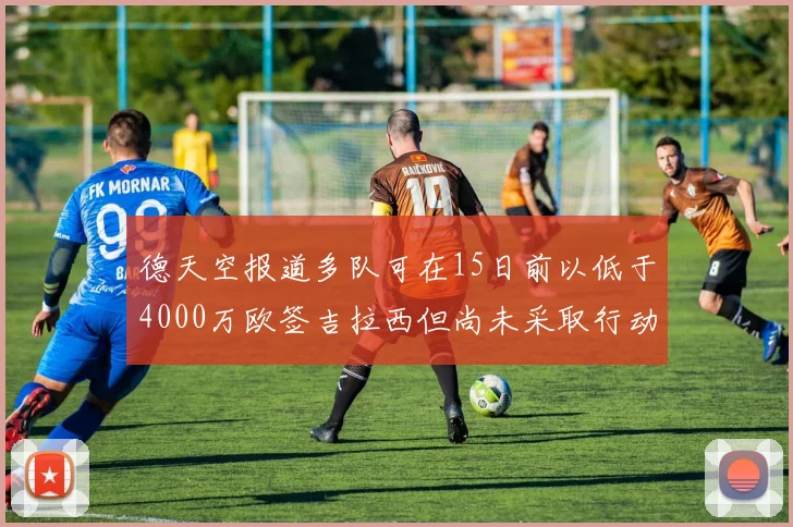 德天空报道多队可在15日前以低于4000万欧签吉拉西但尚未采取行动