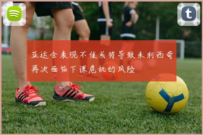 亚运会表现不佳或将导致米利西奇再次面临下课危机的风险