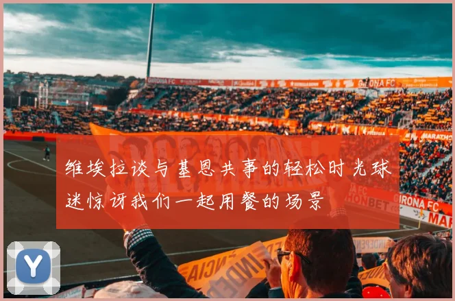 维埃拉谈与基恩共事的轻松时光球迷惊讶我们一起用餐的场景