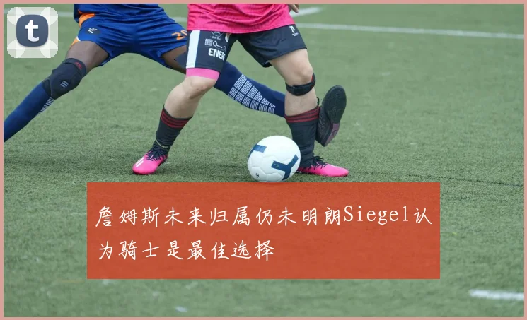 詹姆斯未来归属仍未明朗Siegel认为骑士是最佳选择