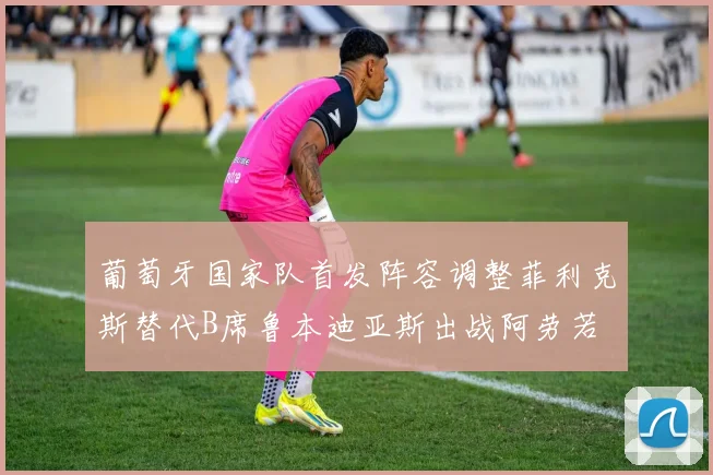 葡萄牙国家队首发阵容调整菲利克斯替代B席鲁本迪亚斯出战阿劳若