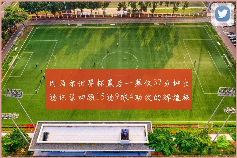 内马尔世界杯最后一舞仅37分钟出场记录回顾15场9球4助攻的辉煌旅程