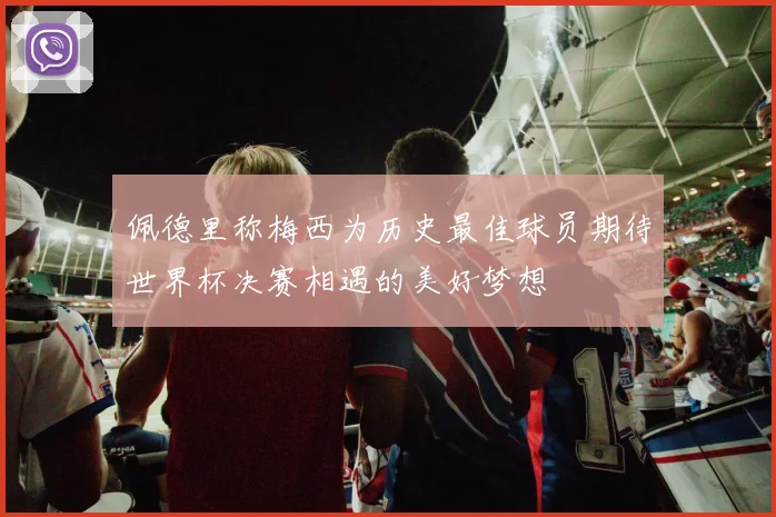 佩德里称梅西为历史最佳球员期待世界杯决赛相遇的美好梦想