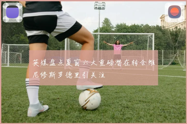 英媒盘点夏窗六大重磅潜在转会维尼修斯罗德里引关注