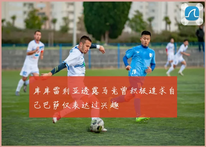 库库雷利亚透露马竞曾积极追求自己巴萨仅表达过兴趣