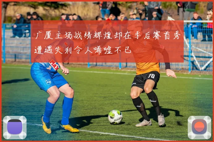 广厦主场战绩辉煌却在季后赛首秀遭遇失利令人唏嘘不已