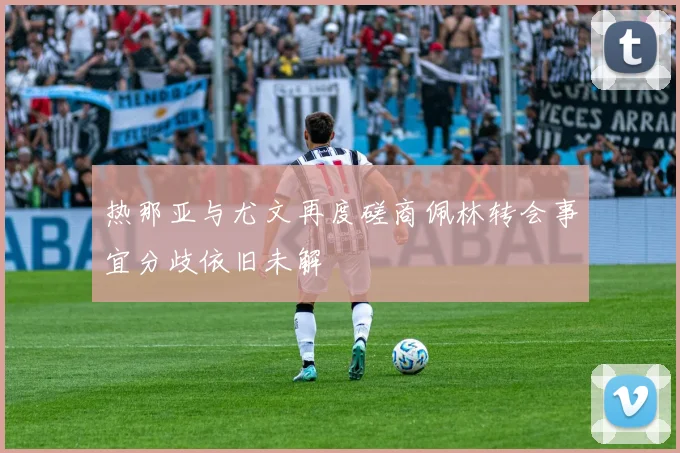 热那亚与尤文再度磋商佩林转会事宜分歧依旧未解